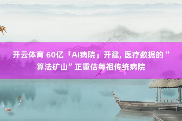 开云体育 60亿「AI病院」开建， 医疗数据的“算法矿山”正重估每祖传统病院