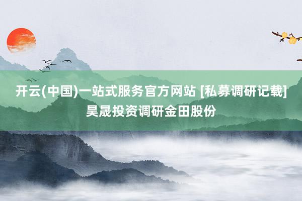 开云(中国)一站式服务官方网站 [私募调研记载]昊晟投资调研金田股份