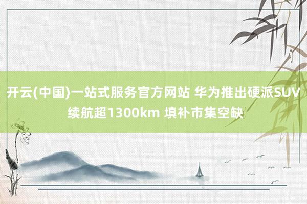开云(中国)一站式服务官方网站 华为推出硬派SUV 续航超1300km 填补市集空缺