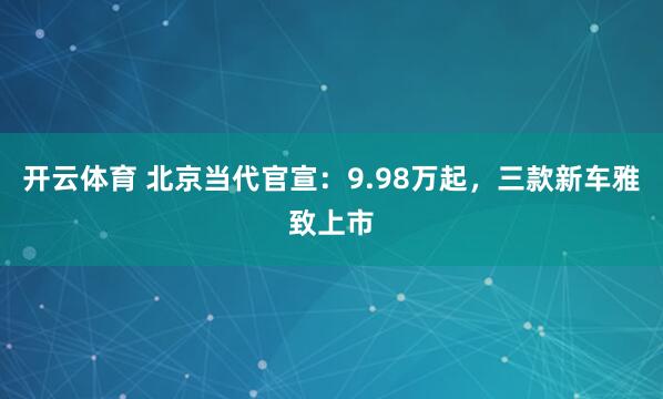 开云体育 北京当代官宣:9.98万起,三款新车雅致上市
